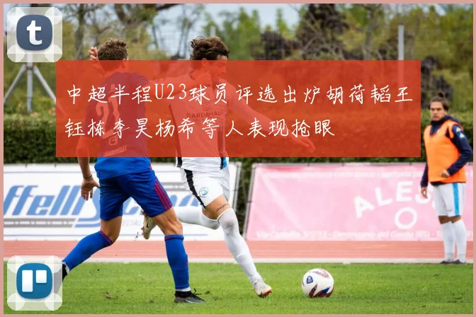 中超半程U23球员评选出炉胡荷韬王钰栋李昊杨希等人表现抢眼
