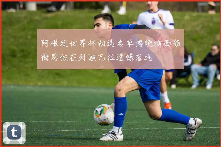 阿根廷世界杯初选名单揭晓梅西领衔恩佐在列迪巴拉遗憾落选