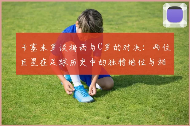 卡塞米罗谈梅西与C罗的对决：两位巨星在足球历史中的独特地位与相互激励