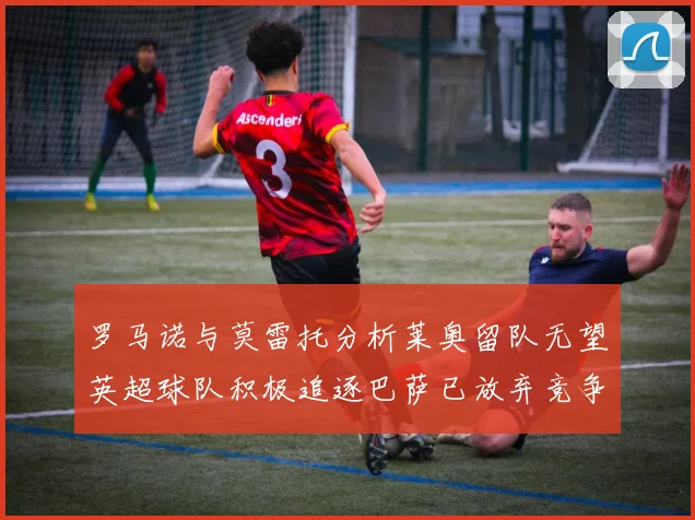 罗马诺与莫雷托分析莱奥留队无望英超球队积极追逐巴萨已放弃竞争