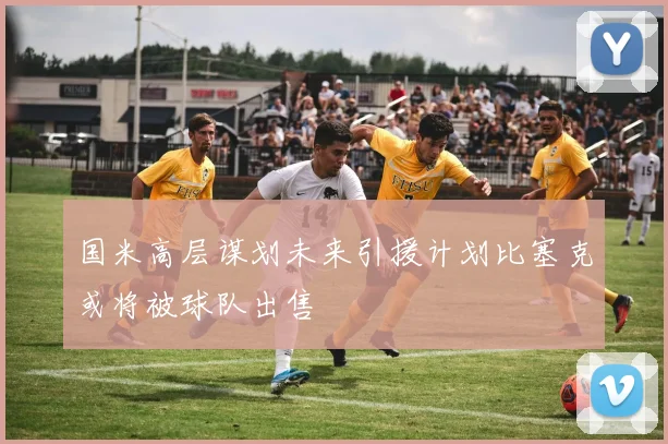 国米高层谋划未来引援计划比塞克或将被球队出售