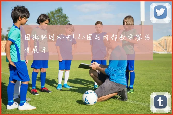 国脚临时补充U23国足内部教学赛或将展开