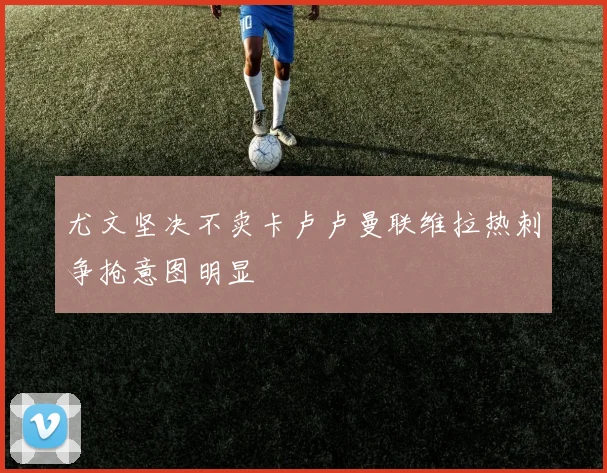 尤文坚决不卖卡卢卢曼联维拉热刺争抢意图明显