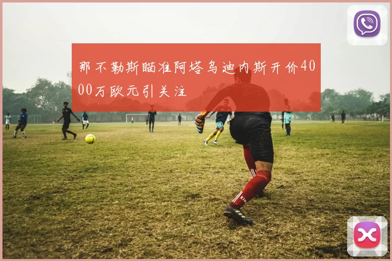 那不勒斯瞄准阿塔乌迪内斯开价4000万欧元引关注