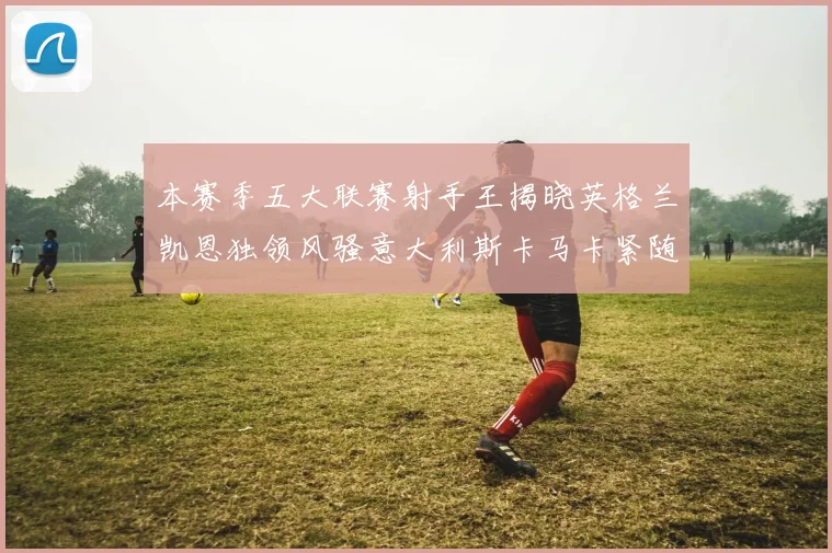 本赛季五大联赛射手王揭晓英格兰凯恩独领风骚意大利斯卡马卡紧随其后