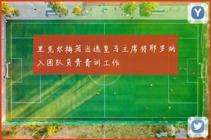 里克尔梅若当选皇马主席将耶罗纳入团队负责青训工作