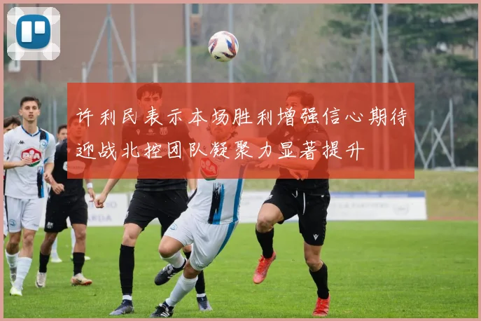 许利民表示本场胜利增强信心期待迎战北控团队凝聚力显著提升